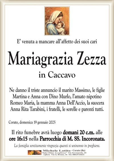 E’ venuta a mancare all’affetto dei suoi cariMariagrazia Zezza
in Caccavo
Ne danno il triste annuncio il marito Massimo, le figlie
Martina e Anna con Dino Murlo, l’amato nipotino
Romeo Maria, la mamma Anna Dell’Accio, la suocera
Anna Rita Tarabini, i fratelli, le sorelle e parenti tutti.
Corato, domenica 19 gennaio 2025
Il rito funebre avrà luogo domani 20 c.m. alle
ore 16:15 nella Parrocchia di M. SS. Incoronata.
La famiglia sentitamente ringrazia quanti si uniranno in preghiera.