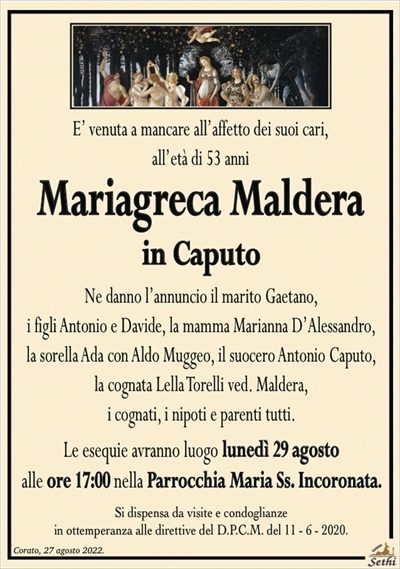 E’ venuta a mancare all’affetto dei suoi cari,all’età di 53 anni
Mariagreca Maldera
in Caputo
Ne danno l’annuncio il marito Gaetano,
i figli Antonio e Davide, la mamma Marianna D’Alessandro,
la sorella Ada con Aldo Muggeo, il suocero Antonio Caputo,
la cognata Lella Torelli ved. Maldera,
i cognati, i nipoti e parenti tutti.
Le esequie avranno luogo lunedì 29 agosto
alle ore 17:00 nella Parrocchia Maria Ss. Incoronata.
Si dispensa da visite e condoglianze
in ottemperanza alle direttive del D.P.C.M. del 11 – 6 – 2020.