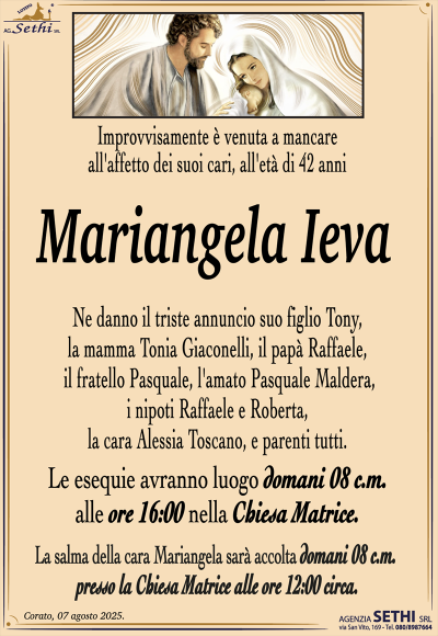Improvvisamente è venuta a mancare all’affetto dei suoi cari, all’età di 42 anni
Mariangela Ieva
Ne danno il triste suo figlio Tony, la mamma Tonia Giaconelli, il papà Raffaele, il fratello Pasquale, l’amato Pasquale Maldera, i nipoti Raffaele e Roberta, la cara Alessia Toscano, e parenti tutti.
I funerali avranno luogo domani 08 c.m. alle ore 16:00 nella Chiesa Matrice.
La salma della cara Mariangela sarà accolta domani 08 c.m. presso la Chiesa Matrice alle ore 12:00 circa.