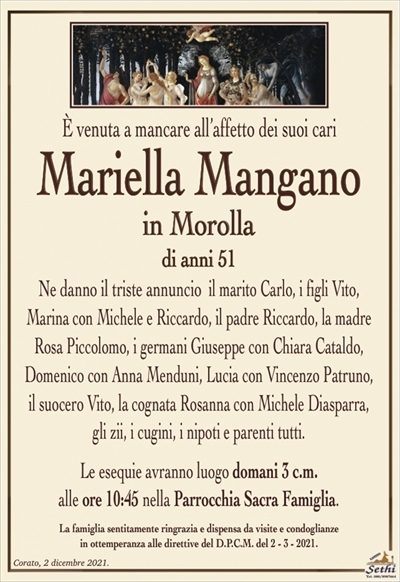 È venuta a mancare all’affetto dei suoi cari
Mariella Mangano
in Morolla
di anni 51
Ne danno il triste annuncio il marito Carlo, i figli Vito,
Marina con Michele e Riccardo, il padre Riccardo, la madre Rosa Piccolomo, i germani Giuseppe con Chiara Cataldo,
Domenico con Anna Menduni, Lucia con Vincenzo Patruno,
il suocero Vito, la cognata Rosanna con Michele Diasparra,
gli zii, i cugini, i nipoti e parenti tutti.
Le esequie avranno luogo domani 3 c.m.
alle ore 10:45 nella Parrocchia Sacra Famiglia.
La famiglia sentitamente ringrazia e dispensa da visite e condoglianze
in ottemperanza alle direttive del D.P.C.M. del 2 – 3 – 2021.