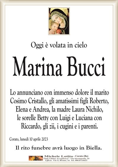 Oggi è volata in cieloMarina Bucci
Lo annunciano con immenso dolore il marito
Cosimo Cristallo, gli amatissimi figli Roberto,
Elena e Andrea, la madre Laura Nichilo,
le sorelle Betty con Luigi e Luciana con
Riccardo, gli zii, i cugini e i parenti.
Corato, lunedì 10 aprile 2023
Il rito funebre avrà luogo in Biella.