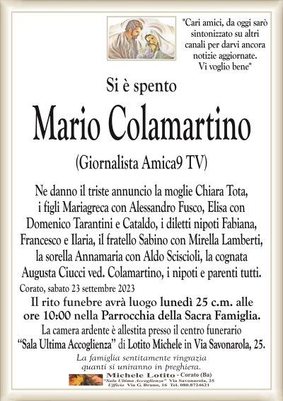 "Cari amici, da oggi saròsintonizzato su altri
canali per darvi ancora
notizie aggiornate.
Vi voglio bene"
Si è spento
Mario Colamartino
(Giornalista Amica9 TV)
Ne danno il triste annuncio la moglie Chiara Tota,
i figli Mariagreca con Alessandro Fusco, Elisa con
Domenico Tarantini e Cataldo, i diletti nipoti Fabiana,
Francesco e Ilaria, il fratello Sabino con Mirella Lamberti,
la sorella Annamaria con Aldo Sciscioli, la cognata
Augusta Ciucci ved. Colamartino, i nipoti e parenti tutti.
Corato, sabato 23 settembre 2023
Il rito funebre avrà luogo lunedì 25 c.m. alle
ore 10:00 nella Parrocchia della Sacra Famiglia.
La camera ardente è allestita presso il centro funerario
‘‘Sala Ultima Accoglienza’’ di Lotito Michele in Via Savonarola, 25.
La famiglia sentitamente ringrazia
quanti si uniranno in preghiera.