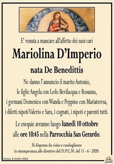 E’ venuta a mancare all’affetto dei suoi cari
Mariolina D’Imperio
nata De Benedittis
Ne danno l’annuncio il marito Antonio,
le figlie Angela con Ledo Bevilacqua e Rosanna,
i germani Domenico con Wanda e Peppino con Mariateresa,
i diletti nipoti Valerio e Sara, i cognati, i nipoti e parenti tutti.
Le esequie avranno luogo lunedì 10 ottobre
alle ore 10:45 nella Parrocchia San Gerardo.
Si dispensa da visite e condoglianze
in ottemperanza alle direttive del D.P.C.M. del 11 – 6 – 2020.