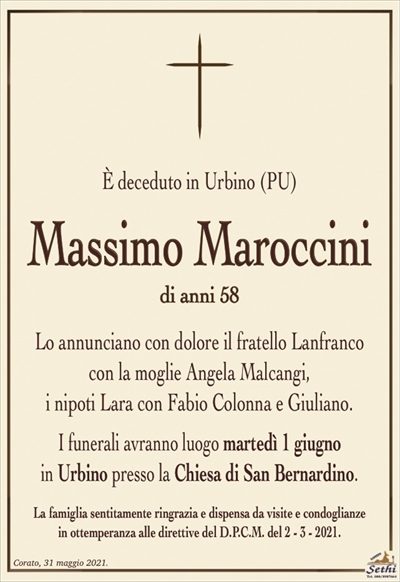 È deceduto in Urbino (PU)
Massimo Maroccini
di anni 58
Lo annunciano con dolore il fratello Lanfranco
con la moglie Angela Malcangi,
i nipoti Lara con Fabio Colonna e Giuliano.
I funerali avranno luogo martedì 1 giugno
in Urbino presso la Chiesa di San Bernardino.
La famiglia sentitamente ringrazia e dispensa da visite e condoglianze
in ottemperanza alle direttive del D.P.C.M. del 2 – 3 – 2021.