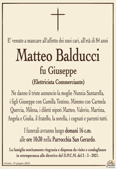 E’ venuto a mancare all’affetto dei suoi cari, all’età di 84 anni
Matteo Balducci
fu Giuseppe
(Elettricista Commerciante)
Ne danno il triste annuncio la moglie Nunzia Santarella,
i figli Giuseppe con Camilla Testino, Mimmo con Carmela Quercia e Milena, i diletti nipoti Matteo, Valerio, Martina, Angela e Giulia, il fratello, la sorella, i cognati e parenti tutti.
I funerali avranno luogo domani 16 c.m.
alle ore 10:30 nella Parrocchia San Gerardo.
La famiglia sentitamente ringrazia e dispensa da visite e condoglianze
in ottemperanza alle direttive del D.P.C.M. del 2 – 3 – 2021.