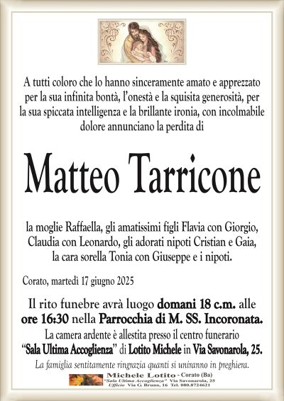 A tutti coloro che lo hanno sinceramente amato e apprezzatoper la sua infinita bontà, l’onestà e la squisita generosità, per
la sua spiccata intelligenza e la brillante ironia, con incolmabile
dolore annunciano la perdita di
Matteo Tarricone
la moglie Raffaella, gli amatissimi figli Flavia con Giorgio,
Claudia con Leonardo, gli adorati nipoti Cristian e Gaia,
la cara sorella Tonia con Giuseppe e i nipoti.
Corato, martedì 17 giugno 2025
Il rito funebre avrà luogo domani 18 c.m. alle
ore 16:30 nella Parrocchia di M. SS. Incoronata.
La camera ardente è allestita presso il centro funerario
‘‘Sala Ultima Accoglienza’’ di Lotito Michele in Via Savonarola, 25.
La famiglia sentitamente ringrazia quanti si uniranno in preghiera.
