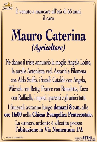 È venuto a mancare all’età di 65 anni il caro
Mauro Caterina
(Agricoltore)
Ne danno il triste annuncio la moglie Angela Lotito, le sorelle Antonietta ved. Azzariti e Filomena con Aldo Stolfo, i fratelli Cataldo con Angela, Michele con Betty, Franco con Benedetta, Enzo con Raffaella, i nipoti, i parenti e gli amici tutti.
I funerali avranno luogo domani 8 c.m. alle ore 16:00 nella Chiesa Evangelica Pentecostale.
La camera ardente è allestita presso l’abitazione in Via Nomentana 1/A