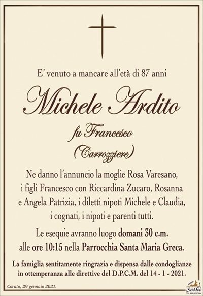 E’ venuto a mancare all’età di 87 anni
Michele Ardito
fu Francesco
(Carrozziere)
Ne danno l’annuncio la moglie Rosa Varesano,
i figli Francesco con Riccardina Zucaro, Rosanna
e Angela Patrizia, i diletti nipoti Michele e Claudia,
i cognati, i nipoti e parenti tutti.
Le esequie avranno luogo domani 30 c.m.
alle ore 10:15 nella Parrocchia Santa Maria Greca.
La famiglia sentitamente ringrazia e dispensa dalle condoglianze
in ottemperanza alle direttive del D.P.C.M. del 14 – 1 – 2021.