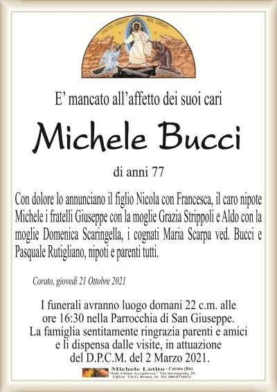 E’ mancato all’affetto dei suoi cari
Michele BUCCI
di anni 77
Con dolore lo annunciano il figlio Nicola con Francesca, il caro nipote
Michele i fratelli Giuseppe con la moglie Grazia Strippoli e Aldo con la
moglie Domenica Scaringella, la cognata Maria Scarpa ved. Bucci,
nipoti e parenti tutti.
Corato, giovedì 21 Ottobre 2021
I funerali avranno luogo domani 22 c.m. alle
ore 16:30 nella Parrocchia di San Giuseppe.
La famiglia sentitamente ringrazia parenti e amici
e li dispensa dalle visite, in attuazione
del D.P.C.M. del 2 Marzo 2021.