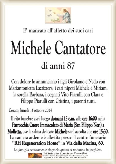 E’ mancato all’affetto dei suoi cariMichele Cantatore
di anni 87
Con dolore lo annunciano i figli Girolamo e Nedo con
Mariantonietta Lazzizzera, i cari nipoti Michele e Miriam,
la sorella Barbara, i cognati Vito Piarulli con Clara e
Filippo Piarulli con Cristina, i parenti tutti.
Corato, lunedì 14 ottobre 2024
Il rito funebre avrà luogo domani 15 c.m. alle ore 16:00 nella
Parrocchia Cuore Immacolato di Maria (San Filippo Neri) a
Molfetta, ove la salma del caro Michele sarà accolta alle ore 15:30.
La camera ardente è allestita presso il centro funerario
‘‘RH Regeneration Home’’ in Via della Macina, 60.
La famiglia sentitamente ringrazia quanti si uniranno in preghiera.