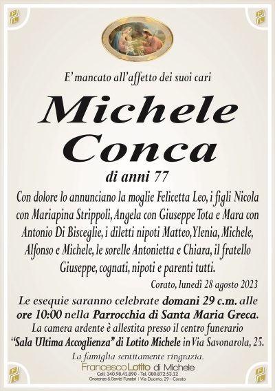 E’ mancato all’affetto dei suoi cariMichele
Conca
di anni 77
Con dolore lo annunciano la moglie Felicetta Leo, i figli Nicola
con Mariapina Strippoli, Angela con Giuseppe Tota e Mara con
Antonio Di Bisceglie, i diletti nipoti Matteo, Ylenia, Michele,
Alfonso e Michele, le sorelle Antonietta e Chiara, il fratello
Giuseppe, cognati, nipoti e parenti tutti.
Corato, lunedì 28 agosto 2023
Le esequie saranno celebrate domani 29 c.m. alle
ore 10:00 nella Parrocchia di Santa Maria Greca.
La camera ardente è allestita presso il centro funerario
‘‘Sala Ultima Accoglienza’’ di Lotito Michele in Via Savonarola, 25.
La famiglia sentitamente ringrazia.