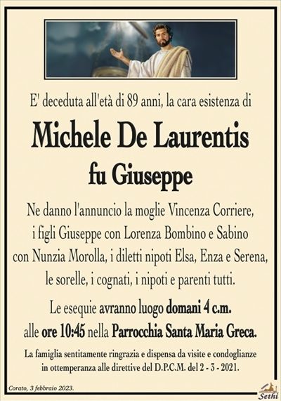 E’ deceduta all’età di 89 anni, la cara esistenza di
Michele De Laurentis
fu Giuseppe
Ne danno l’annuncio la moglie Vincenza Corriere,
i figli Giuseppe con Lorenza Bombino e Sabino
con Nunzia Morolla, i diletti nipoti Elsa, Enza e Serena,
le sorelle, i cognati, i nipoti e parenti tutti.
Le esequie avranno luogo domani 4 c.m.
alle ore 10:45 nella Parrocchia Santa Maria Greca.
La famiglia sentitamente ringrazia e dispensa da visite e condoglianze
in ottemperanza alle direttive del D.P.C.M. del 2 – 3 – 2021.