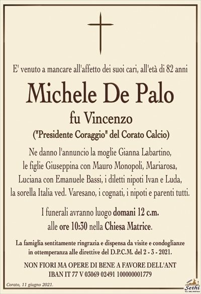 E venuto a mancare all’affetto dei suoi cari, all’età di 82 anni
Michele De Palo
fu Vincenzo
(Presidente Coraggio del Corato Calcio)
Ne danno l’annuncio la moglie Gianna Labartino,
le figlie Giuseppina con Mauro Monopoli, Mariarosa,
Luciana con Emanuele Bassi, i diletti nipoti Ivan e Luda,
la sorella Italia ved. Varesano, i cognati, i nipoti e parenti tutti.
I funerali avranno luogo domani 12 c.m.
alle ore 10:30 nella Chiesa Matrice.
La famiglia sentitamente ringrazia e dispensa da visite e condoglianze
in ottemperanza alle direttive del D.P.C.M. del 2 – 3 – 2021.
NON FIORI MA OPERE DI BENE A FAVORE DELL’ANT
IBAN IT 77 V 03069 02491 100000001779