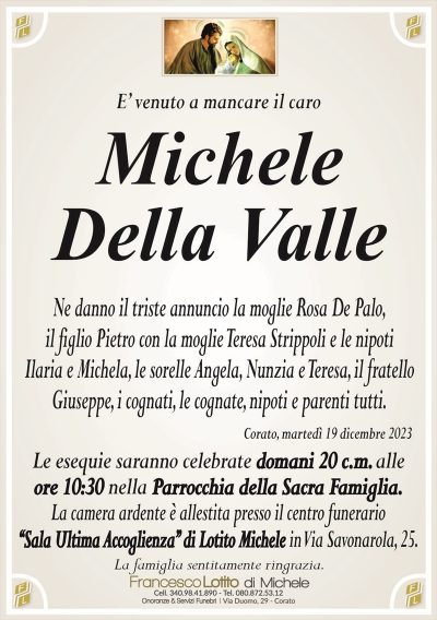 E’ venuto a mancare il caroMichele
Della Valle
Ne danno il triste annuncio la moglie Rosa De Palo,
il figlio Pietro con la moglie Teresa Strippoli e le nipoti
Ilaria e Michela, le sorelle Angela, Nunzia e Teresa, il fratello
Giuseppe, i cognati, le cognate, nipoti e parenti tutti.
Corato, martedì 19 dicembre 2023
Le esequie saranno celebrate domani 20 c.m. alle
ore 10:30 nella Parrocchia della Sacra Famiglia.
La camera ardente è allestita presso il centro funerario
‘‘Sala Ultima Accoglienza’’ di Lotito Michele in Via Savonarola, 25.
La famiglia sentitamente ringrazia.
