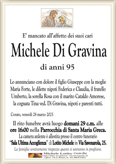E’ mancato all’affetto dei suoi cariMichele Di Gravina
di anni 95
Lo annunciano con dolore il figlio Giuseppe con la moglie
Maria Forte, le dilette nipoti Federica e Claudia, il fratello
Umberto, la sorella Rosa con il marito Cataldo Amorese,
la cognata Tina ved. Di Gravina, nipoti e parenti tutti.
Corato, venerdì 28 marzo 2025
Il rito funebre avrà luogo domani 29 c.m. alle
ore 16:00 nella Parrocchia di Santa Maria Greca.
La camera ardente è allestita presso il centro funerario
‘‘Sala Ultima Accoglienza’’ di Lotito Michele in Via Savonarola, 25.
La famiglia sentitamente ringrazia quanti si uniranno in preghiera.