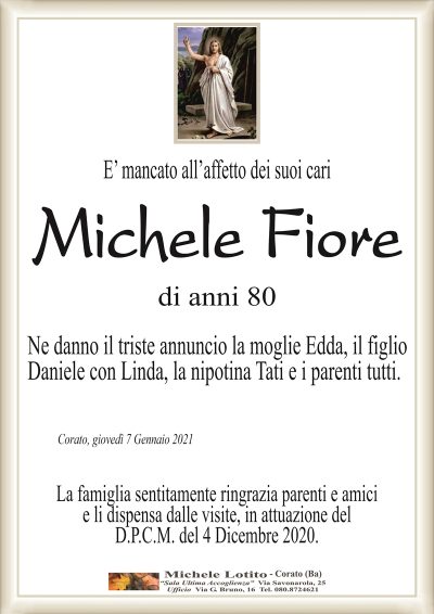 E’ mancato all’affetto dei suoi cari
Michele Fiore
di anni 80
Ne danno il triste annuncio la moglie Edda, il figlio
Daniele con Linda, la nipotina Tati e i parenti tutti. 
Corato, giovedì 7 Gennaio 2021
La famiglia sentitamente ringrazia parenti e amici
e li dispensa dalle visite, in attuazione del
D.P.C.M. del 4 Dicembre 2020.
