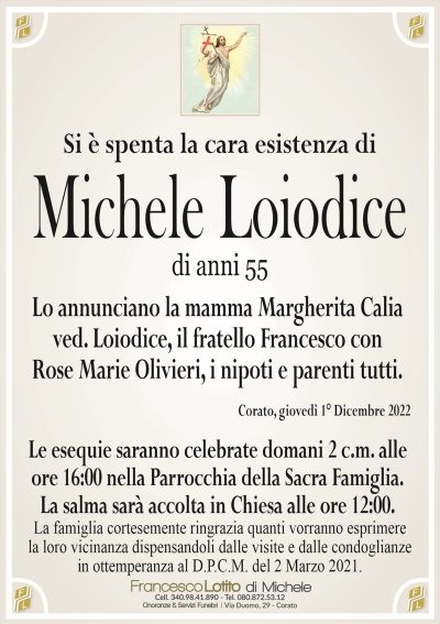 Si è spenta la cara esistenza diMichele Loiodice
di anni 55
Lo annunciano la mamma Margherita Calia ved. Loiodice,
il fratello Francesco con Rose Marie Olivieri, i nipoti
e parenti tutti.
Corato, giovedì 1° Dicembre 2022
Le esequie saranno celebrate domani 2 c.m. alle
ore 16:00 nella Parrocchia della Sacra Famiglia.
La salma sarà accolta in Chiesa alle ore 12:00.
La famiglia cortesemente ringrazia quanti vorranno esprimere
la loro vicinanza dispensandoli dalle visite e dalle condoglianze
in ottemperanza al D.P.C.M. del 2 Marzo 2021.