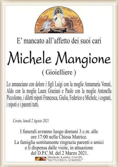 E’ mancato all’affetto dei suoi cari
Michele Mangione
( Gioielliere )
Lo annunciano con dolore i figli Luigi con la moglie Annamaria Venuti,
Aldo con la moglie Laura Graziani e Paolo con la moglie Antonella
Piccolomo, i diletti nipoti Francesca, Giulia, Federico e Michele, i cognati,
i nipoti e i parenti tutti.
Corato, lunedì 2 Agosto 2021
I funerali avranno luogo domani 3 c.m. alle
ore 17:00 nella Chiesa Matrice.
La famiglia sentitamente ringrazia parenti e amici
e li dispensa dalle visite, in attuazione
del D.P.C.M. del 2 Marzo 2021.