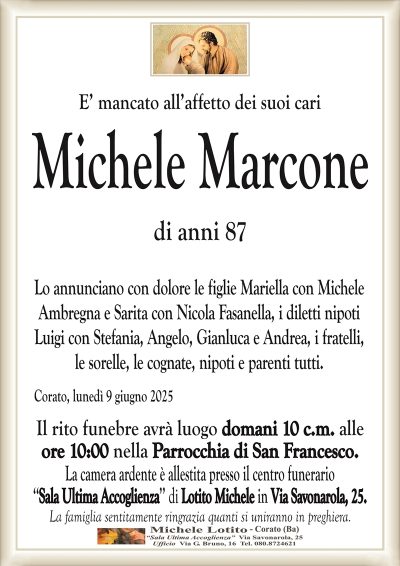 E’ mancato all’affetto dei suoi cariMichele Marcone
di anni 87
Lo annunciano con dolore le figlie Mariella con Michele
Ambregna e Sarita con Nicola Fasanella, i diletti nipoti
Luigi con Stefania, Angelo, Gianluca e Andrea, i fratelli,
le sorelle, le cognate, nipoti e parenti tutti.
Corato, lunedì 9 giugno 2025
Il rito funebre avrà luogo domani 10 c.m. alle
ore 10:00 nella Parrocchia di San Francesco.
La camera ardente è allestita presso il centro funerario
‘‘Sala Ultima Accoglienza’’ di Lotito Michele in Via Savonarola, 25.
La famiglia sentitamente ringrazia quanti si uniranno in preghiera.