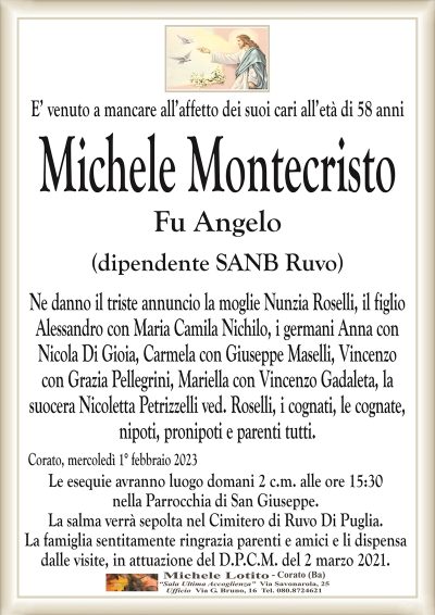 E’ venuto a mancare all’affetto dei suoi cari all’età di 58 anniMichele Montecristo
Fu Angelo
(dipendente SANB Ruvo)
Ne danno il triste annuncio la moglie Nunzia Roselli, il figlio
Alessandro con Maria Camila Nichilo, i germani Anna con
Nicola Di Gioia, Carmela con Giuseppe Maselli, Vincenzo
con Grazia Pellegrini, Mariella con Vincenzo Gadaleta, la
suocera Nicoletta Petrizzelli ved. Roselli, i cognati, le cognate,
nipoti, pronipoti e parenti tutti.
Corato, mercoledì 1° febbraio 2023
Le esequie avranno luogo domani 2 c.m. alle ore 15:30
nella Parrocchia di San Giuseppe.
La salma verrà sepolta nel Cimitero di Ruvo Di Puglia.
La famiglia sentitamente ringrazia parenti e amici e li dispensa
dalle visite, in attuazione del D.P.C.M. del 2 marzo 2021.