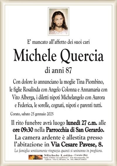 E’ mancato all’affetto dei suoi cariMichele Quercia
di anni 87
Con dolore lo annunciano la moglie Tina Piombino,
le figlie Rosalinda con Angelo Colonna e Annamaria con
Vito Alberga, i diletti nipoti Michelangelo con Aurora
e Federica, le sorelle, cognati, nipoti e parenti tutti.
Corato, sabato 25 gennaio 2025
Il rito funebre avrà luogo lunedì 27 c.m. alle
ore 09:30 nella Parrocchia di San Gerardo.
La camera ardente è allestita presso
l’abitazione in Via Cesare Pavese, 8.
La famiglia sentitamente ringrazia quanti si uniranno in preghiera.
