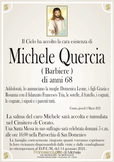 Il Cielo ha accolto la cara esistenza di
Michele Quercia
( Barbiere )
Addolorati, lo annunciano la moglie Domenica Leone, i figli Grazia e
Rosanna con il fidanzato Francesco Tria, le sorelle, il fratello, i cognati,
le cognate, i nipoti e i parenti tutti.
Corato, giovedì 4 Marzo 2021
La salma del caro Michele sarà accolta e tumulata
nel Cimitero di Corato.
Una Santa Messa in suo suffragio sarà celebrata domani 5 c.m.
alle ore 16:00 nella Parrocchia di San Domenico
La famiglia cortesemente ringrazia quanti vorranno esprimere
la loro vicinanza dispensandoli dalle visite e dalle condoglianze
in ottemperanza al D.P.C.M. del 14 gennaio 2021.