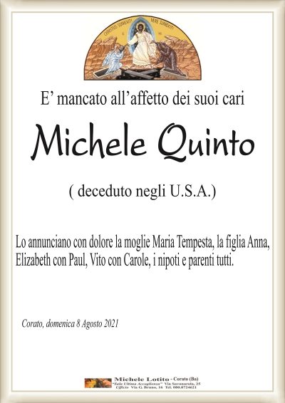 E’ mancato all’affetto dei suoi cari
Michele Quinto
( deceduto negli U.S.A.)
Lo annunciano con dolore la moglie Maria Tempesta, la figlia Anna,
Elizabeth con Paul, Vito con Carole, i nipoti e parenti tutti.
Corato, domenica 8 Agosto 2021