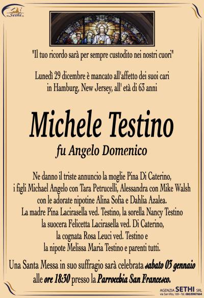 Ne danno il triste annunciò la moglie Pina Di Caterino, i figli Michael Angelo con Tara Petrucelli, Alessandra con Mike Walsh con le adorate nipotine Alina Sofia e Dahlia Azalea. La madre Pina Lacirasella ved. Testino, la sorella Nancy Testino, la suocera Felicetta Lacirasella ved. Di Caterino, la cognata Rosa Leuci ved. Testino e la nipote Melissa Maria Testino e parenti tutti.