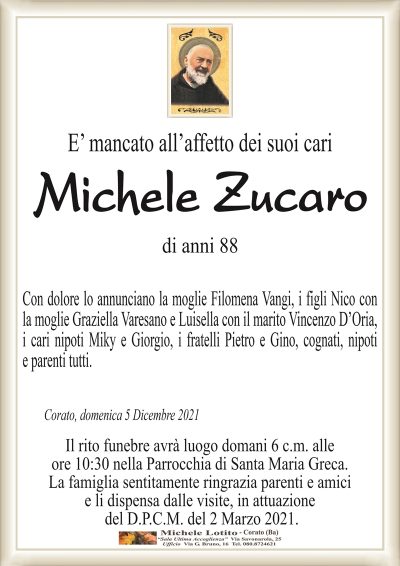 E’ mancato all’affetto dei suoi cariMichele Zucaro
di anni 88
Corato, domenica 5 Dicembre 2021
Con dolore lo annunciano la moglie Filomena Vangi, i figli Nico con
la moglie Graziella Varesano e Luisella con il marito Vincenzo D’Oria,
i cari nipoti Miky e Giorgio, i fratelli Pietro e Gino, cognati, nipoti
e parenti tutti.
Il rito funebre avrà luogo domani 6 c.m. alle
ore 10:30 nella Parrocchia di Santa Maria Greca.
La famiglia sentitamente ringrazia parenti e amici
e li dispensa dalle visite, in attuazione
del D.P.C.M. del 2 Marzo 2021.