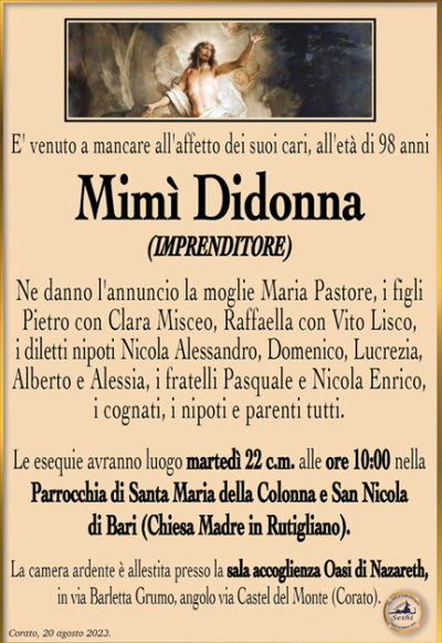 E’ venuto a mancare all’affetto dei suoi cari, all’età di 98 anni
Mimì Didonna
(IMPRENDITORE)
Ne danno l’annuncio la moglie Maria Pastore, i figli Pietro con Clara Misceo, Raffaella con Vito Lisco, i diletti nipoti Nicola Alessandro, Domenico, Lucrezia, Alberto e Alessia, i fratelli Pasquale e Nicola Enrico, i cognati, i nipoti e parenti tutti.
Le esequie avranno luogo martedì 22 c.m. alle ore 10:00 nella Parrocchia di Santa Maria della Colonna e San Nicola di Bari (Chiesa Madre in Rutigliano). La camera ardente è allestita presso la sala accoglienza Oasi di Nazareth, in via Barletta Grumo, angolo via Castel del Monte (Corato).
Corato, 20 agosto 2023.