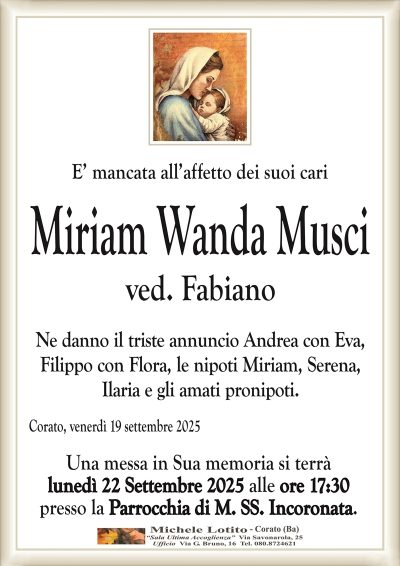E’ mancata all’affetto dei suoi cari
Miriam Wanda Musci
ved. Fabiano
Ne danno il triste annuncio Andrea con Eva,
Filippo con Flora, le nipoti Miriam, Serena,
Ilaria e gli amati pronipoti.
Corato, venerdì 19 settembre 2025
Una messa in Sua memoria si terrà
lunedì 22 Settembre 2025 alle ore 17:30
presso la Parrocchia di M. SS. Incoronata.