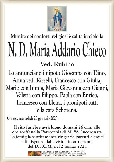 Munita dei conforti religiosi è salita in cielo laN. D. Maria Addario Chieco
Ved. Rubino
Lo annunciano i nipoti: Giovanna con Dino,
Anna ved. Rizzelli, Francesco con Giulia,
Mario con Imma, Maria Giovanna con Gianni,
Valeria con Filippo, Paola con Enrico,
Francesco con Elena, i pronipoti tutti
e la cara Schorena.
Corato, mercoledì 25 gennaio 2023
Il rito funebre avrà luogo domani 26 c.m. alle
ore 16:30 nella Parrocchia di M. SS. Incoronata.
La famiglia sentitamente ringrazia parenti e amici
e li dispensa dalle visite, in attuazione
del D.P.C.M. del 2 marzo 2021.