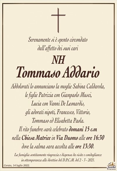 Serenamente si è spento circondato dall’affetto dei suoi cari
NH TOMMASO ADDARIO
Addolorati lo annunciano la moglie Sabina Caldarola,
le figlie Patrizia con Gianpaolo Musci,
Lucia con Vanni De Leonardis, gli adorati nipoti,
Francesco, Vittorio, Tommaso ed Elisabetta Paola.
Il rito funebre sarà celebrato domani 15 c.m
nella Chiesa Matrice in Via Duomo alle ore 16:30
dove la salma sara accolta alle ore 13:30.
La famiglia sentitamente ringrazia e dispensa da visite e condoglianze
in ottemperanza alle direttive del D.P.C.M. del 2 – 3 – 2021.