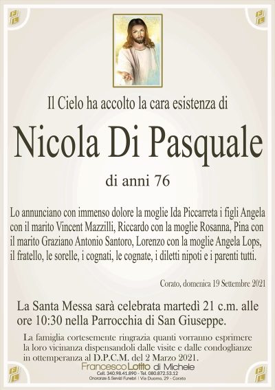 Il Cielo ha accolto la cara esistenza diNicola Di Pasquale
La famiglia cortesemente ringrazia quanti vorranno esprimere
la loro vicinanza dispensandoli dalle visite e dalle condoglianze
in ottemperanza al D.P.C.M. del 2 Marzo 2021.
di anni 76
Lo annunciano con immenso dolore la moglie Ida Piccarreta i figli Angela
con il marito Vincent Mazzilli, Riccardo con la moglie Rosanna, Pina con
il marito Graziano Antonio Santoro, Lorenzo con la moglie Angela Lops,
il fratello, le sorelle, i cognati, le cognate, i diletti nipoti e i parenti tutti.
Corato, domenica 19 Settembre 2021
La Santa Messa sarà celebrata martedì 21 c.m. alle
ore 10:30 nella Parrocchia di San Giuseppe.