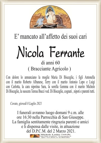 E’ mancato all’affetto dei suoi cari
Nicola Ferrante
di anni 60
( Bracciante Agricolo )
Con dolore lo annunciano la moglie Maria Di Bisceglie, i figli Antonella
con il marito Roberto Albanese, Terry con il marito Antonio Lupo e Luigi
con Carlotta, la cara nipotina Sara, la sorella Gemma con il marito Michele
Di Bisceglie, la suocera Teresa Bucci ved. Di Bisceglie, cognati , nipoti e parenti tutti.
Corato, giovedì 8 Luglio 2021
I funerali avranno luogo domani 9 c.m. alle
ore 16:30 nella Parrocchia di San Giuseppe.
La famiglia sentitamente ringrazia parenti e amici
e li dispensa dalle visite, in attuazione
del D.P.C.M. del 2 Marzo 2021.