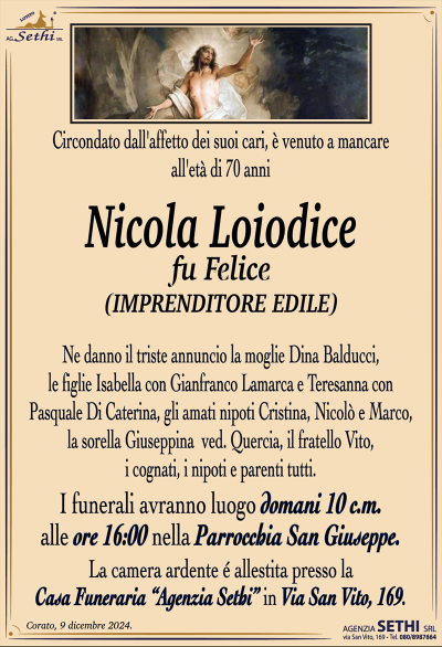 Circondato dall’affetto dei suoi cari, è venuto a mancare all’età di 70 anni
Nicola Loiodice
fu Felice
(IMPRENDITORE EDILE)
Ne danno il triste annuncio la moglie Dina Balducci, le figlie Isabella con Gianfranco Lamarca e Teresanna con Pasquale Di Caterina, gli amati nipoti Cristina, Nicolò e Marco, la sorella Giuseppina ved. Quercia, il fratello Vito, i cognati, i nipoti e parenti tutti.
I funerali avranno luogo domani 10 c.m. alle 16:00 nella Parrocchia San Giuseppe.
La camera ardente è allestita presso la Casa Funeraria Agenzia Sethi in Via San Vito, 169.