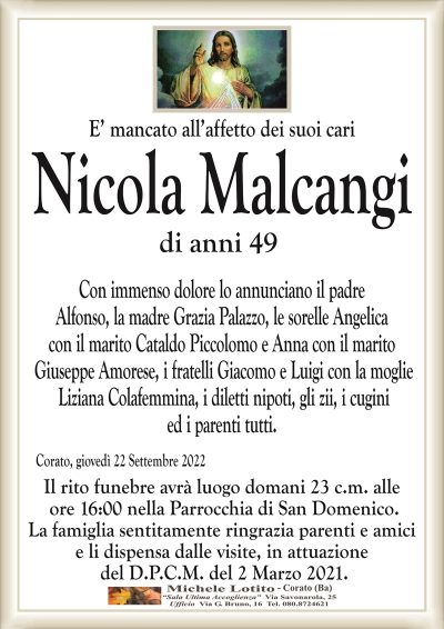 E’ mancato all’affetto dei suoi cariCorato, giovedì 22 Settembre 2022
Nicola Malcangi
di anni 49
Il rito funebre avrà luogo domani 23 c.m. alle
ore 16:00 nella Parrocchia di San Domenico.
La famiglia sentitamente ringrazia parenti e amici
e li dispensa dalle visite, in attuazione
del D.P.C.M. del 2 Marzo 2021.
Con immenso dolore lo annunciano il padre
Alfonso, la madre Grazia Palazzo, le sorelle Angelica
con il marito Cataldo Piccolomo e Anna con il marito
Giuseppe Amorese, i fratelli Giacomo e Luigi con la moglie
Liziana Colafemmina, i diletti nipoti, gli zii, i cugini
ed i parenti tutti.