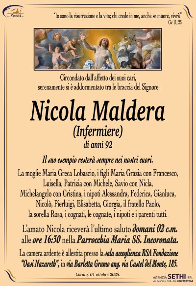 Il suo esempio resterà sempre nei nostri cuori.
La moglie Maria Greca Lobascio, i figli Maria Grazia e Francesco, Luisella, Patrizia e Michele, savio e Nicla, Michelangelo e Cristina, i nipoti Alessandra, Federica, Gianluca, Nicolò, Pierluigi, Elisabetta, Giorgia, il fratello Paolo, la sorella Rosa, i cognati, le cognate, i nipoti e i parenti tutti.
L’amato Nicola riceverà l’ultimo saluto domani 02 c.m. alle ore 16:30 nella Parrocchia Maria SS. Incoronata.
La camera ardente è allestita presso la sala accoglienza RSA Fondazione “Oasi Nazareth”, in via Barletta Grumo ang. via Castel del Monte, 185.