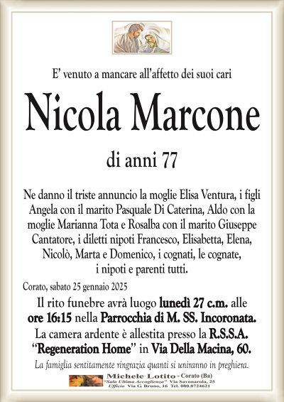 E’ venuto a mancare all’affetto dei suoi cariNicola Marcone
di anni 77
Ne danno il triste annuncio la moglie Elisa Ventura, i figli
Angela con il marito Pasquale Di Caterina, Aldo con la
moglie Marianna Tota e Rosalba con il marito Giuseppe
Cantatore, i diletti nipoti Francesco, Elisabetta, Elena,
Nicolò, Marta e Domenico, i cognati, le cognate,
i nipoti e parenti tutti.
Corato, sabato 25 gennaio 2025
Il rito funebre avrà luogo lunedì 27 c.m. alle
ore 16:15 nella Parrocchia di M. SS. Incoronata.
La camera ardente è allestita presso la R.S.S.A.
‘‘Regeneration Home’’ in Via Della Macina, 60.
La famiglia sentitamente ringrazia quanti si uniranno in preghiera.