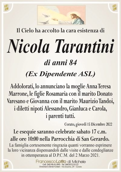 Il Cielo ha accolto la cara esistenza diNicola Tarantini
di anni 84
(Ex Dipendente ASL)
Addolorati, lo annunciano la moglie Anna Teresa
Marrone, le figlie Rosamaria con il marito Donato
Varesano e Giovanna con il marito Maurizio Tandoi,
i diletti nipoti Alessandro, Gianluca e Carola,
i parenti tutti.
Corato, giovedì 15 Dicembre 2022
Le esequie saranno celebrate sabato 17 c.m.
alle ore 10:00 nella Parrocchia di San Gerardo.
La famiglia cortesemente ringrazia quanti vorranno esprimere
la loro vicinanza dispensandoli dalle visite e dalle condoglianze
in ottemperanza al D.P.C.M. del 2 Marzo 2021.
