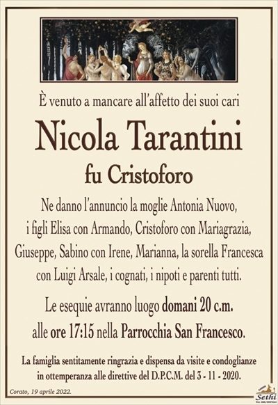 È venuto a mancare all’affetto dei suoi cari
Nicola Tarantini
fu Cristoforo
Ne danno l’annuncio la moglie Antonia Nuovo,
i figli Elisa con Armando, Cristoforo con Mariagrazia,
Giuseppe, Sabino con Irene, Marianna, la sorella Francesca con Luigi Arsale, i cognati, i nipoti e parenti tutti.
Le esequie avranno luogo domani 20 c.m.
alle ore 17:15 nella Parrocchia San Francesco.
La famiglia sentitamente ringrazia e dispensa da visite e condoglianze
in ottemperanza alle direttive del D.P.C.M. del 3 – 11 – 2020.