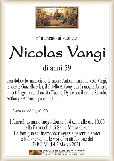 E’ mancato ai suoi cari
Nicolas Vangi
di anni 59
Con dolore lo annunciano la madre Antonia Cannillo ved. Vangi,
le sorelle Graziella e Isa, il fratello Anthony con la moglie Jomerc,
i nipoti Eugenia con il marito Claudio, Dyane con il marito Ricardo,
Anthony e Arianna, i parenti tutti.
Corato, martedì 13 Aprile 2021
I funerali avranno luogo domani 14 c.m. alle ore 10:00
nella Parrocchia di Santa Maria Greca.
La famiglia sentitamente ringrazia parenti e amici
e li dispensa dalle visite, in attuazione del
D.P.C.M. del 2 Marzo 2021.