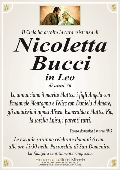 Il Cielo ha accolto la cara esistenza diNicoletta
Bucci
in Leo
di anni 76
Lo annunciano il marito Matteo, i figli Angela con
Emanuele Montagna e Felice con Daniela d’Amore,
gli amatissimi nipoti Alisea, Esmeralda e Matteo Pio,
la sorella Luisa, i parenti tutti.
Corato, domenica 5 marzo 2023
Le esequie saranno celebrate domani 6 c.m.
alle ore 15:30 nella Parrocchia di San Domenico.
La famiglia sentitamente ringrazia.