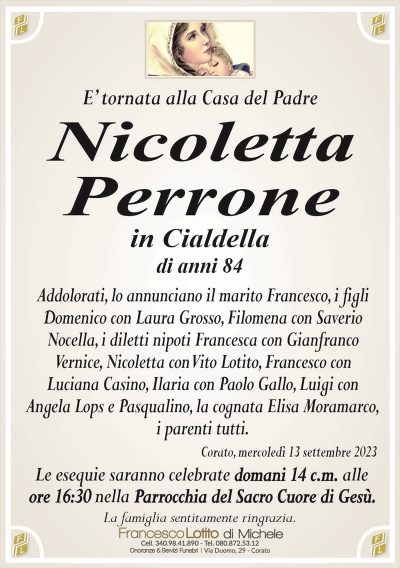 E’ tornata alla Casa del PadreNicoletta
Perrone
in Cialdella
di anni 84
Addolorati, lo annunciano il marito Francesco, i figli
Domenico con Laura Grosso, Filomena con Saverio
Nocella, i diletti nipoti Francesca con Gianfranco
Vernice, Nicoletta con Vito Lotito, Francesco con
Luciana Casino, Ilaria con Paolo Gallo, Luigi con
Angela Lops e Pasqualino, la cognata Elisa Moramarco,
i parenti tutti.
Corato, mercoledì 13 settembre 2023
Le esequie saranno celebrate domani 14 c.m. alle
ore 16:30 nella Parrocchia del Sacro Cuore di Gesù.
La famiglia sentitamente ringrazia.