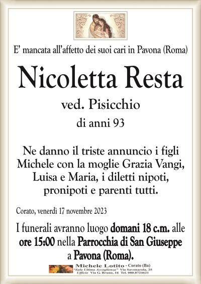 E’ mancata all’affetto dei suoi cari in Pavona (Roma)Nicoletta Resta
ved. Pisicchio
di anni 93
Ne danno il triste annuncio i figli
Michele con la moglie Grazia Vangi,
Luisa e Maria, i diletti nipoti,
pronipoti e parenti tutti.
Corato, venerdì 17 novembre 2023
I funerali avranno luogo domani 18 c.m. alle
ore 15:00 nella Parrocchia di San Giuseppe
a Pavona (Roma).