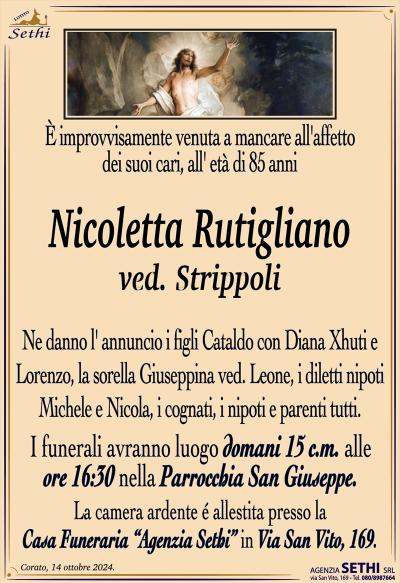 È improvvisamente venuta a mancare all’affetto dei suoi cari, all’ età di 85 anni
Nicoletta Rutigliano
ved. Strippoli 
Ne danno l’ annuncio i figli Cataldo con Diana Xhuti e Lorenzo, la sorella Giuseppina ved. Leone, i diletti nipoti Michele e Nicola, i cognati, i nipoti e parenti tutti.
Le esequie avranno luogo domani 15 c.m alle ore 16.30 nella parrocchia di San Giuseppe.
La camera ardente é allestita presso la Casa Funeraria “Agenzia Sethi” in Via San Vito, 169.