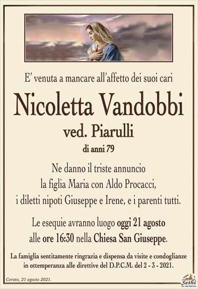 E’ venuta a mancare all’affetto dei suoi cari
Nicoletta Vandobbi
ved. Piarulli
di anni 79
Ne danno il triste annuncio
la figlia Maria con Aldo Procacci,
i diletti nipoti Giuseppe e Irene, e i parenti tutti.
Le esequie avranno luogo oggi 21 agosto
alle ore 16:30 nella Chiesa San Giuseppe.
La famiglia sentitamente ringrazia e dispensa da visite e condoglianze
in ottemperanza alle direttive del D.P.C.M. del 2 – 3 – 2021.