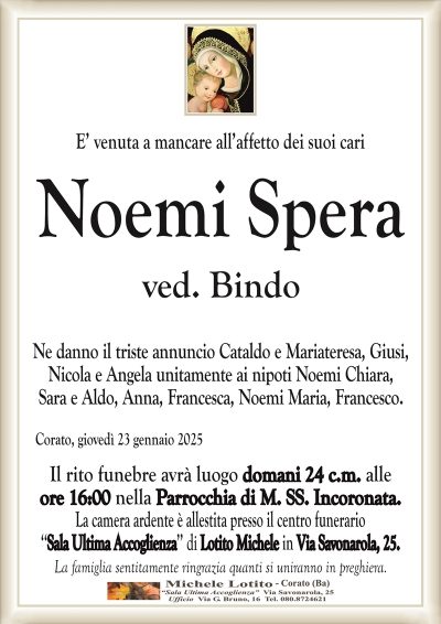 E’ venuta a mancare all’affetto dei suoi cariNoemi Spera
ved. Bindo
Ne danno il triste annuncio Cataldo e Mariateresa, Giusi,
Nicola e Angela unitamente ai nipoti Noemi Chiara,
Sara e Aldo, Anna, Francesca, Noemi Maria, Francesco.
Corato, giovedì 23 gennaio 2025
Il rito funebre avrà luogo domani 24 c.m. alle
ore 16:00 nella Parrocchia di M. SS. Incoronata.
La camera ardente è allestita presso il centro funerario
‘‘Sala Ultima Accoglienza’’ di Lotito Michele in Via Savonarola, 25.
La famiglia sentitamente ringrazia quanti si uniranno in preghiera.