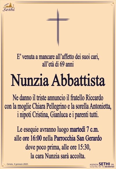 E’ venuta a mancare all’affetto dei suoi cari,all’età di 69 anni
Nunzia Abbattista
Ne danno il triste annuncio il fratello Riccardo
con la moglie Chiara Pellegrino e la sorella Antonietta,
i nipoti Cristina, Gianluca e i parenti tutti.
Le esequie avranno luogo martedì 7 c.m.
alle ore 16:00 nella Parrocchia San Gerardo
dove poco prima, alle ore 15:30,
la cara Nunzia sarà accolta.