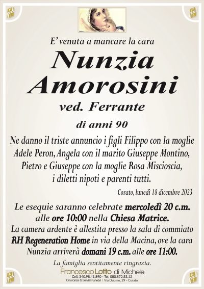 E’ venuta a mancare la caraNunzia
Amorosini
ved. Ferrante
di anni 90
Ne danno il triste annuncio i figli Filippo con la moglie
Adele Peron, Angela con il marito Giuseppe Montino,
Pietro e Giuseppe con la moglie Rosa Miscioscia,
i diletti nipoti e parenti tutti.
Corato, lunedì 18 dicembre 2023
Le esequie saranno celebrate mercoledì 20 c.m.
alle ore 10:00 nella Chiesa Matrice.
La camera ardente è allestita presso il centro funerario
‘‘Sala Ultima Accoglienza’’ di Lotito Michele in
Via Savonarola, 25 ove la cara Nunzia arriverà
domani 19 c.m. alle ore 11:00.
La camera ardente è allestita presso la sala di commiato
RH Regeneration Home in via della Macina, ove la cara
Nunzia arriverà domani 19 c.m. alle ore 11:00.